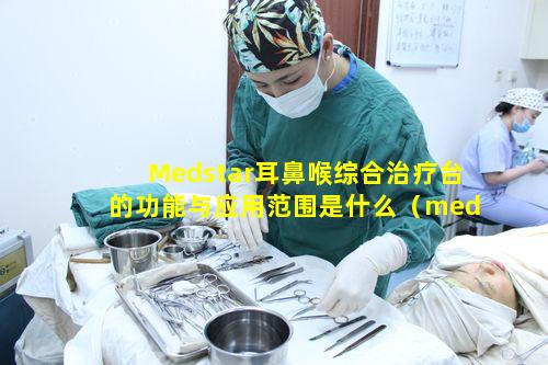 Medstar耳鼻喉综合治疗台的功能与应用范围是什么（medstar耳鼻喉综合治疗台的功能与应用范围是什么）