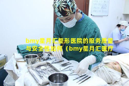 bmy星月汇整形医院的服务质量与安全性如何（bmy星月汇医疗美容医院技术怎么样）