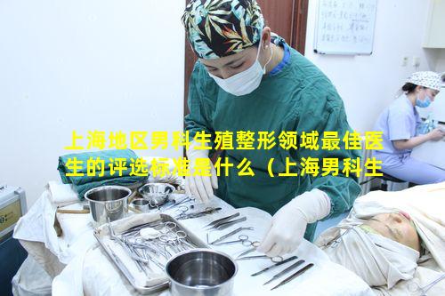 上海地区男科生殖整形领域最佳医生的评选标准是什么（上海男科生殖整形最好的医生）