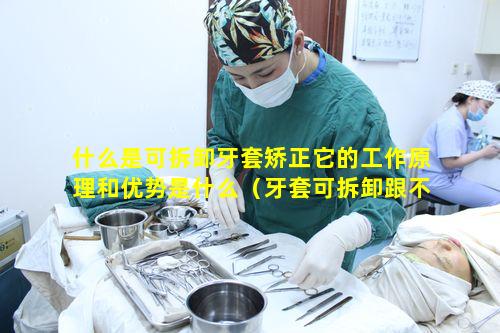 什么是可拆卸牙套矫正它的工作原理和优势是什么（牙套可拆卸跟不可拆卸的区别）