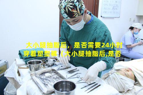 大小腿抽脂后，是否需要24小时穿着塑型裤（大小腿抽脂后,是否需要24小时穿着塑型裤睡觉）