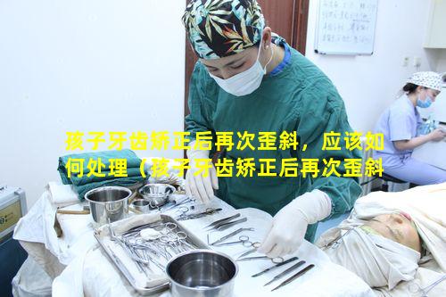 孩子牙齿矫正后再次歪斜，应该如何处理（孩子牙齿矫正后再次歪斜,应该如何处理好）