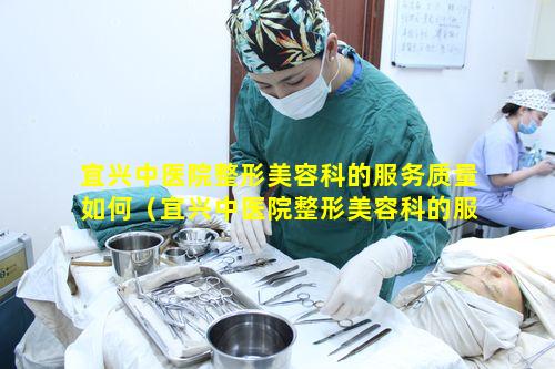 宜兴中医院整形美容科的服务质量如何（宜兴中医院整形美容科的服务质量如何样）