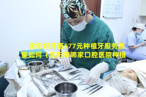 沈阳好牙医577元种植牙服务质量如何（沈阳市哪家口腔医院种植牙好）