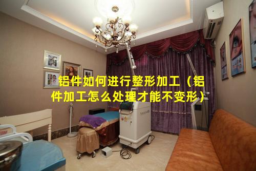 铝件如何进行整形加工（铝件加工怎么处理才能不变形）