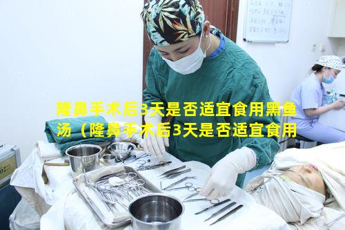 隆鼻手术后3天是否适宜食用黑鱼汤（隆鼻手术后3天是否适宜食用黑鱼汤喝）